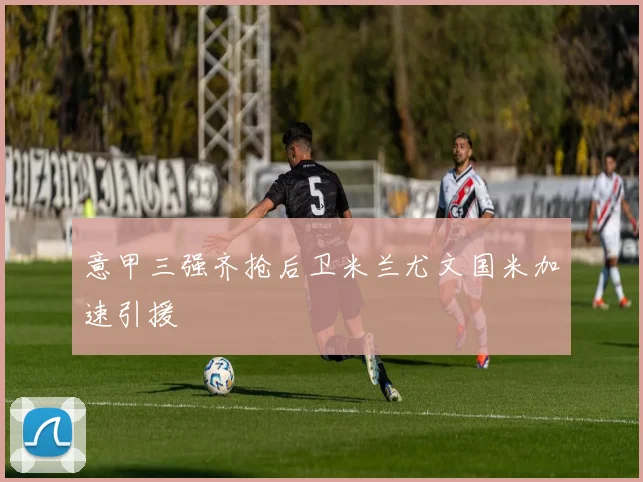 意甲三强齐抢后卫米兰尤文国米加速引援